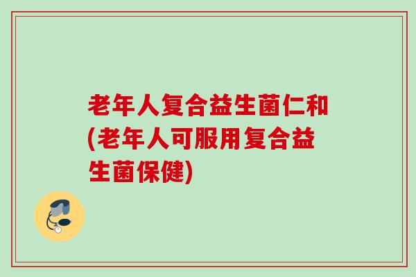 老年人复合益生菌仁和(老年人可服用复合益生菌保健) 老年人复合益生菌仁和(老年人可服用复合益生菌保健)