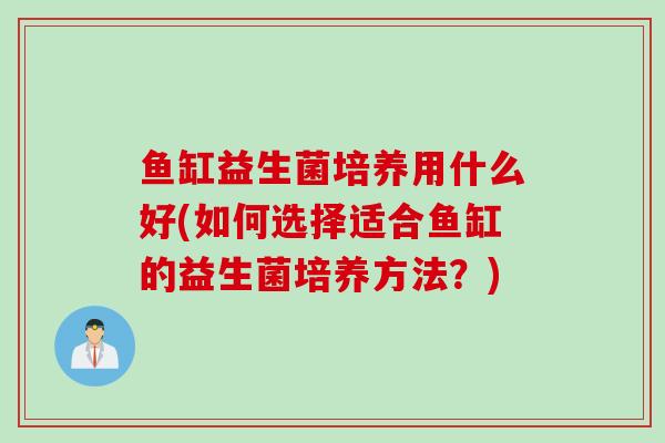 鱼缸益生菌培养用什么好(如何选择适合鱼缸的益生菌培养方法？)