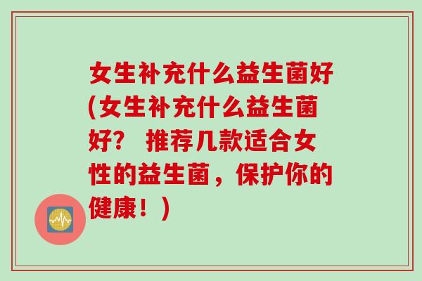 女生补充什么益生菌好(女生补充什么益生菌好? 推荐几款适合女性的益生菌,保护你的健康!) 女生补充什么益生菌好(女生补充什么益生菌好? 推荐几款适合女性的益生菌,保护你的健康!)