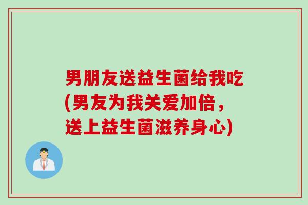 男朋友送益生菌给我吃(男友为我关爱加倍,送上益生菌滋养身心) 男朋友送益生菌给我吃(男友为我关爱加倍,送上益生菌滋养身心)