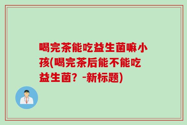 喝完茶能吃益生菌嘛小孩(喝完茶后能不能吃益生菌?-新标题) 喝完茶能吃益生菌嘛小孩(喝完茶后能不能吃益生菌?-新标题)