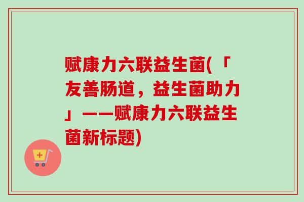 赋康力六联益生菌(「友善肠道，益生菌助力」——赋康力六联益生菌新标题)