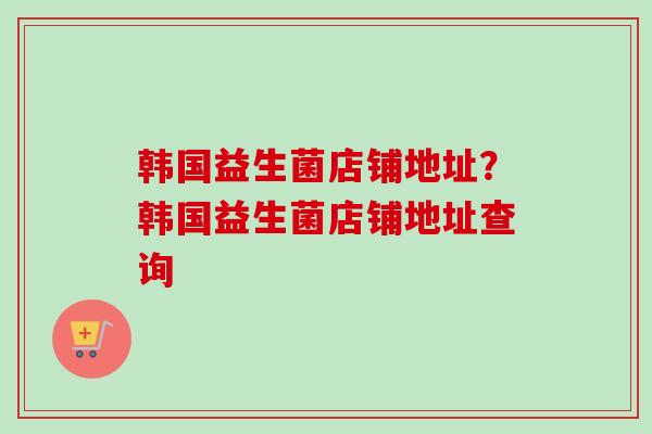 韩国益生菌店铺地址？韩国益生菌店铺地址查询