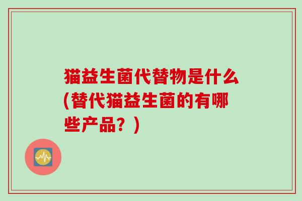 猫益生菌代替物是什么(替代猫益生菌的有哪些产品?) 猫益生菌代替物是什么(替代猫益生菌的有哪些产品?)