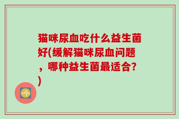 猫咪尿吃什么益生菌好(缓解猫咪尿问题,哪种益生菌适合?) 猫咪尿吃什么益生菌好(缓解猫咪尿问题,哪种益生菌适合?)