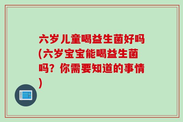六岁儿童喝益生菌好吗(六岁宝宝能喝益生菌吗?你需要知道的事情) 六岁儿童喝益生菌好吗(六岁宝宝能喝益生菌吗?你需要知道的事情)