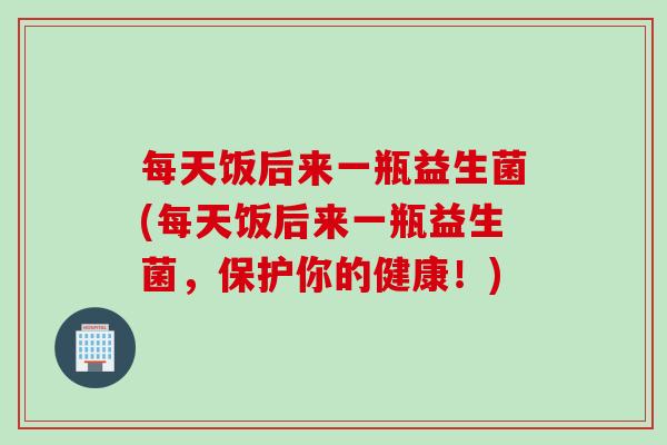 每天饭后来一瓶益生菌(每天饭后来一瓶益生菌,保护你的健康!) 每天饭后来一瓶益生菌(每天饭后来一瓶益生菌,保护你的健康!)