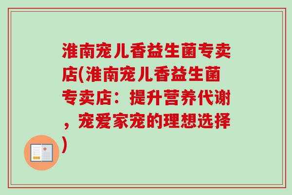 淮南宠儿香益生菌专卖店(淮南宠儿香益生菌专卖店:提升营养代谢,宠爱家宠的理想选择) 淮南宠儿香益生菌专卖店(淮南宠儿香益生菌专卖店:提升营养代谢,宠爱家宠的理想选择)