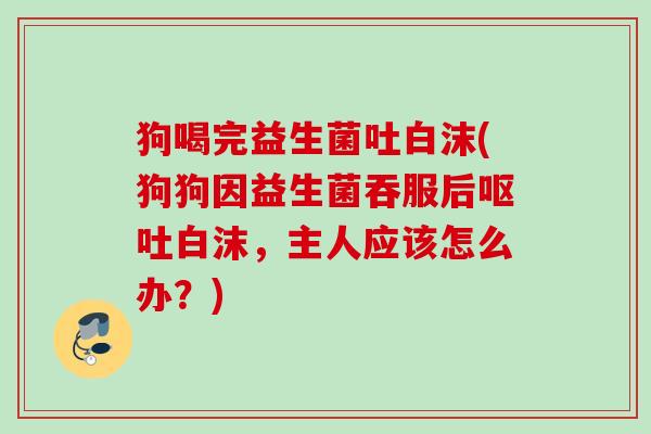 狗喝完益生菌吐白沫(狗狗因益生菌吞服后白沫，主人应该怎么办？)