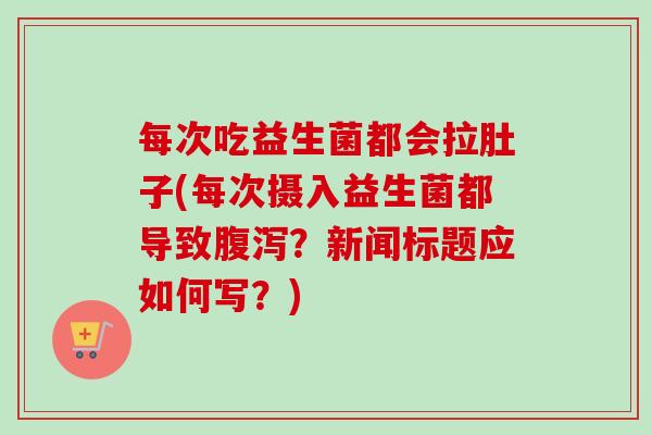 每次吃益生菌都会拉肚子(每次摄入益生菌都导致腹泻？新闻标题应如何写？)
