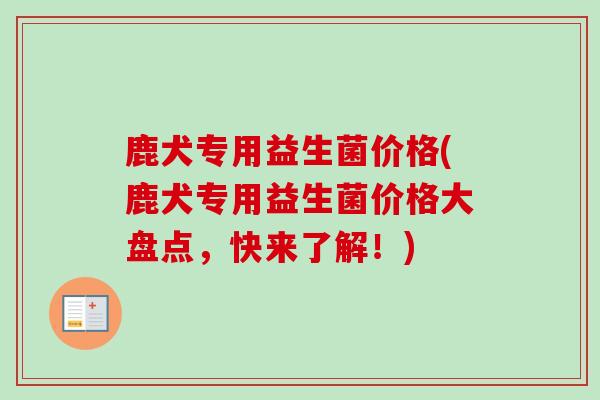 鹿犬专用益生菌价格(鹿犬专用益生菌价格大盘点，快来了解！)