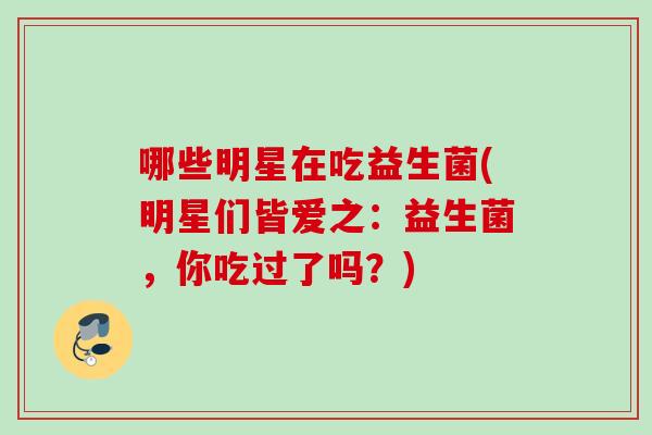 哪些明星在吃益生菌(明星们皆爱之:益生菌,你吃过了吗?) 哪些明星在吃益生菌(明星们皆爱之:益生菌,你吃过了吗?)