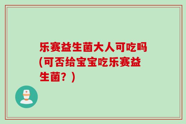 乐赛益生菌大人可吃吗(可否给宝宝吃乐赛益生菌?) 乐赛益生菌大人可吃吗(可否给宝宝吃乐赛益生菌?)