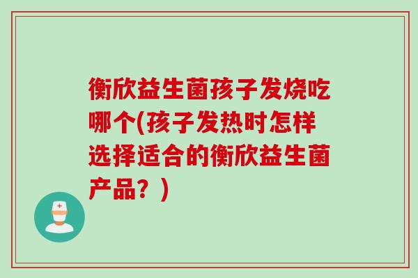 衡欣益生菌孩子发烧吃哪个(孩子发热时怎样选择适合的衡欣益生菌产品？)