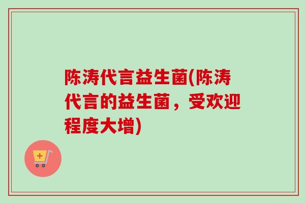 陈涛代言益生菌(陈涛代言的益生菌，受欢迎程度大增)