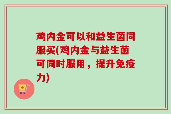 鸡内金可以和益生菌同服买(鸡内金与益生菌可同时服用,提升力) 鸡内金可以和益生菌同服买(鸡内金与益生菌可同时服用,提升力)