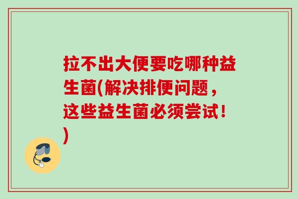 拉不出大便要吃哪种益生菌(解决排便问题，这些益生菌必须尝试！)