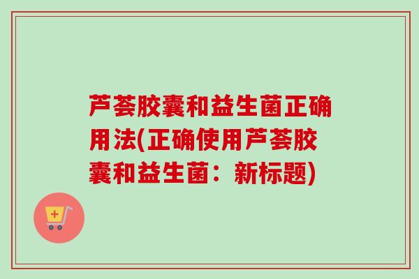 芦荟胶囊和益生菌正确用法(正确使用芦荟胶囊和益生菌:新标题) 芦荟胶囊和益生菌正确用法(正确使用芦荟胶囊和益生菌:新标题)