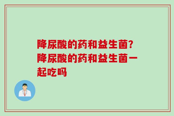 降尿酸的药和益生菌？降尿酸的药和益生菌一起吃吗