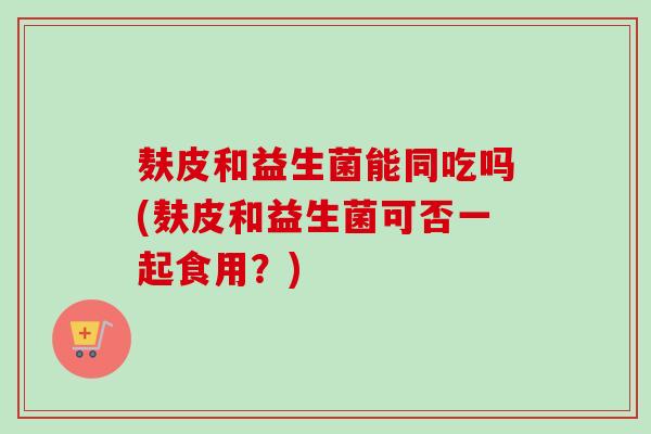 麸皮和益生菌能同吃吗(麸皮和益生菌可否一起食用？)