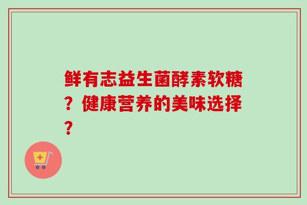 鲜有志益生菌酵素软糖?健康营养的美味选择? 鲜有志益生菌酵素软糖?健康营养的美味选择?