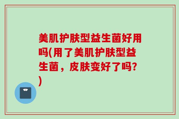 美肌护肤型益生菌好用吗(用了美肌护肤型益生菌，皮肤变好了吗？)