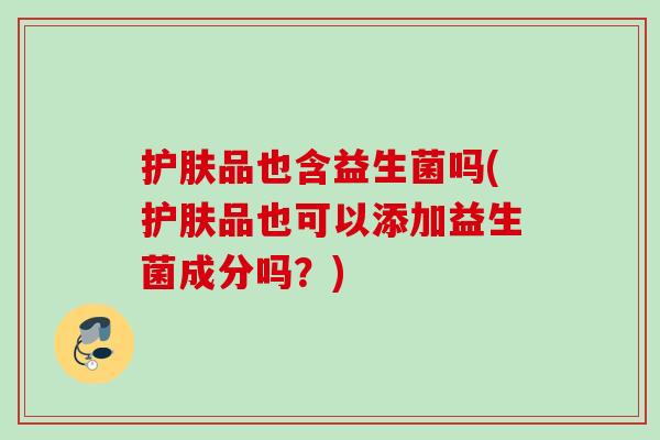 护肤品也含益生菌吗(护肤品也可以添加益生菌成分吗？)