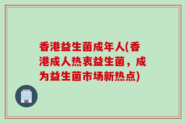 香港益生菌成年人(香港成人热衷益生菌,成为益生菌市场新热点) 香港益生菌成年人(香港成人热衷益生菌,成为益生菌市场新热点)
