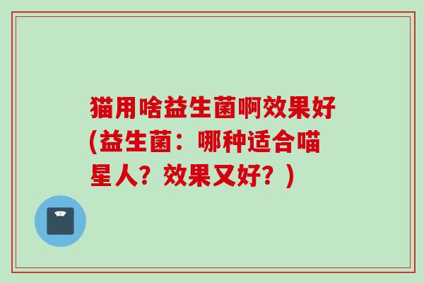 猫用啥益生菌啊效果好(益生菌:哪种适合喵星人?效果又好?) 猫用啥益生菌啊效果好(益生菌:哪种适合喵星人?效果又好?)
