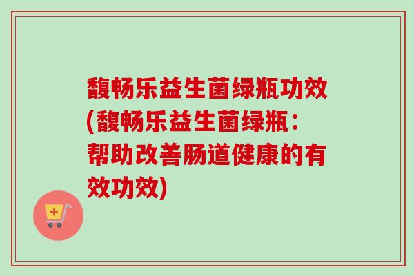馥畅乐益生菌绿瓶功效(馥畅乐益生菌绿瓶:帮助改善肠道健康的有效功效) 馥畅乐益生菌绿瓶功效(馥畅乐益生菌绿瓶:帮助改善肠道健康的有效功效)