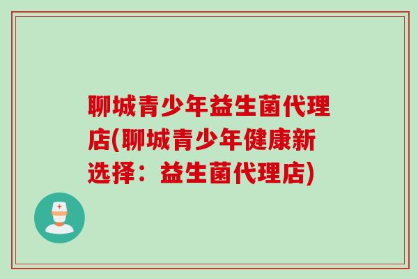 聊城青少年益生菌代理店(聊城青少年健康新选择:益生菌代理店) 聊城青少年益生菌代理店(聊城青少年健康新选择:益生菌代理店)