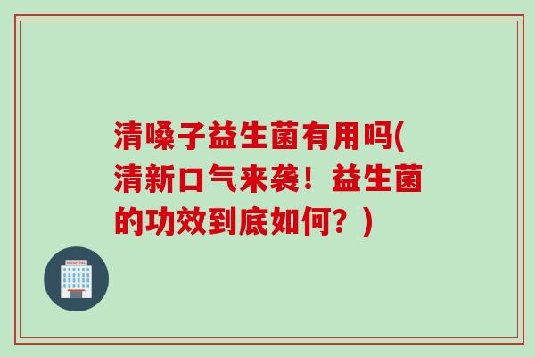 清嗓子益生菌有用吗(清新口气来袭!益生菌的功效到底如何?) 清嗓子益生菌有用吗(清新口气来袭!益生菌的功效到底如何?)