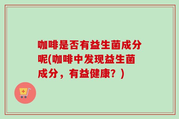 咖啡是否有益生菌成分呢(咖啡中发现益生菌成分，有益健康？)