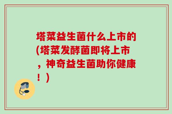 塔菜益生菌什么上市的(塔菜发酵菌即将上市,神奇益生菌助你健康!) 塔菜益生菌什么上市的(塔菜发酵菌即将上市,神奇益生菌助你健康!)