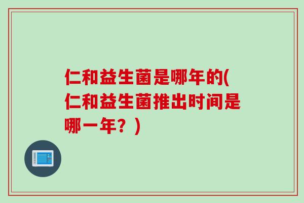 仁和益生菌是哪年的(仁和益生菌推出时间是哪一年？)