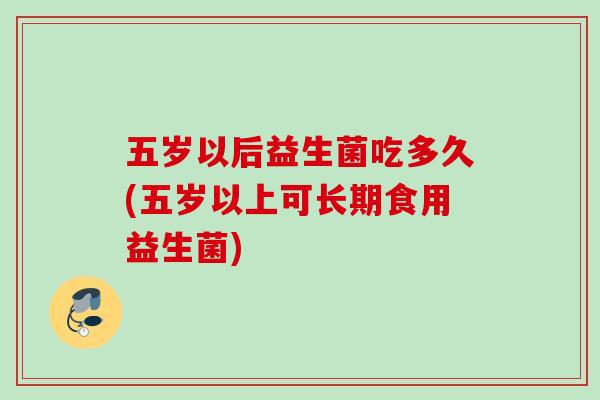 五岁以后益生菌吃多久(五岁以上可长期食用益生菌)