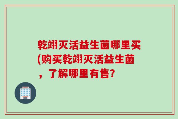 乾翊灭活益生菌哪里买(购买乾翊灭活益生菌，了解哪里有售？