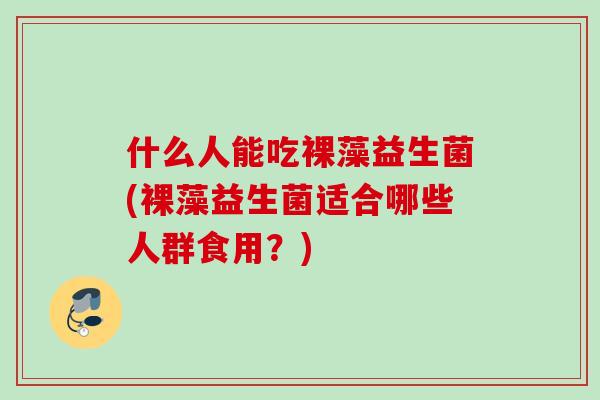 什么人能吃裸藻益生菌(裸藻益生菌适合哪些人群食用？)