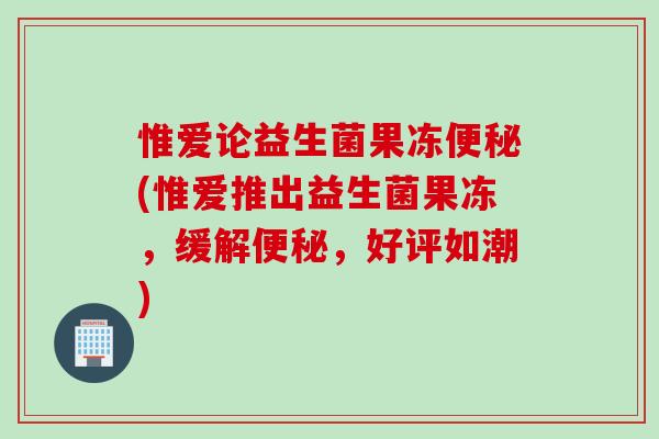 惟爱论益生菌果冻便秘(惟爱推出益生菌果冻，缓解便秘，好评如潮)
