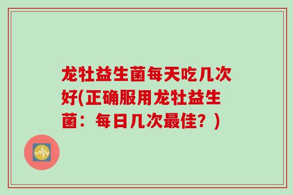 龙牡益生菌每天吃几次好(正确服用龙牡益生菌：每日几次佳？)