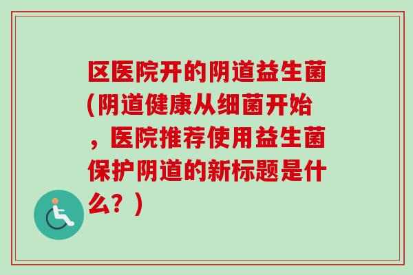 区医院开的阴道益生菌(阴道健康从细菌开始，医院推荐使用益生菌保护阴道的新标题是什么？)