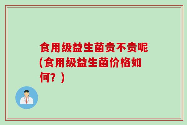 食用级益生菌贵不贵呢(食用级益生菌价格如何？)