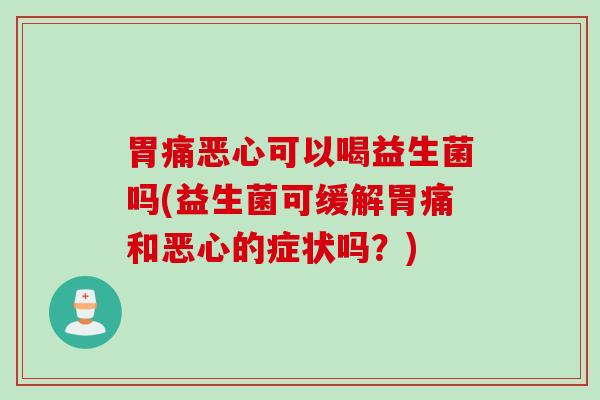 胃痛恶心可以喝益生菌吗(益生菌可缓解胃痛和恶心的症状吗？)