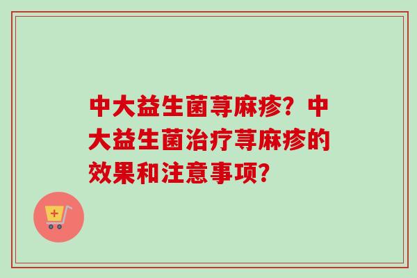 中大益生菌荨麻疹?中大益生菌荨麻疹的效果和注意事项? 中大益生菌荨麻疹?中大益生菌荨麻疹的效果和注意事项?
