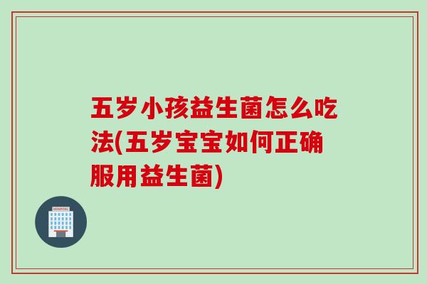 五岁小孩益生菌怎么吃法(五岁宝宝如何正确服用益生菌) 五岁小孩益生菌怎么吃法(五岁宝宝如何正确服用益生菌)