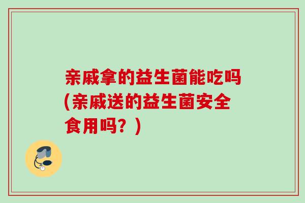 亲戚拿的益生菌能吃吗(亲戚送的益生菌安全食用吗?) 亲戚拿的益生菌能吃吗(亲戚送的益生菌安全食用吗?)