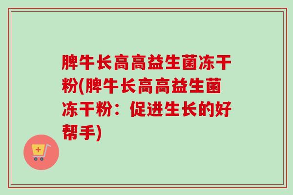 脾牛长高高益生菌冻干粉(脾牛长高高益生菌冻干粉:促进生长的好帮手) 脾牛长高高益生菌冻干粉(脾牛长高高益生菌冻干粉:促进生长的好帮手)