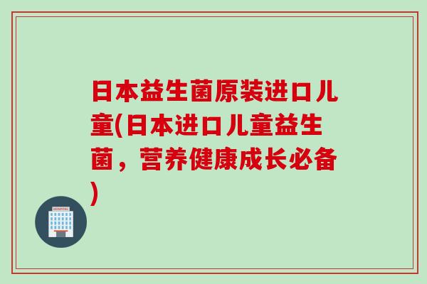 日本益生菌原装进口儿童(日本进口儿童益生菌,营养健康成长必备) 日本益生菌原装进口儿童(日本进口儿童益生菌,营养健康成长必备)