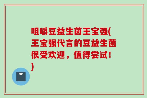 咀嚼豆益生菌王宝强(王宝强代言的豆益生菌很受欢迎，值得尝试！)
