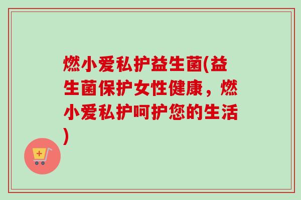 燃小爱私护益生菌(益生菌保护女性健康,燃小爱私护呵护您的生活) 燃小爱私护益生菌(益生菌保护女性健康,燃小爱私护呵护您的生活)